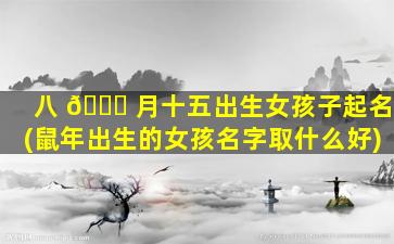 八 💐 月十五出生女孩子起名(鼠年出生的女孩名字取什么好)
